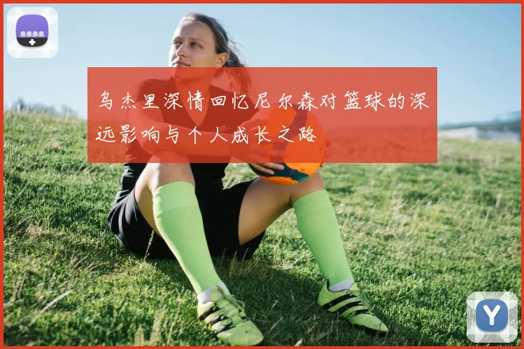 乌杰里深情回忆尼尔森对篮球的深远影响与个人成长之路